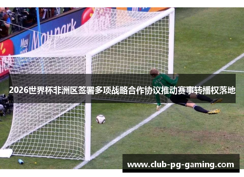 2026世界杯非洲区签署多项战略合作协议推动赛事转播权落地
