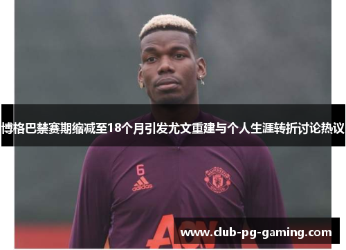 博格巴禁赛期缩减至18个月引发尤文重建与个人生涯转折讨论热议